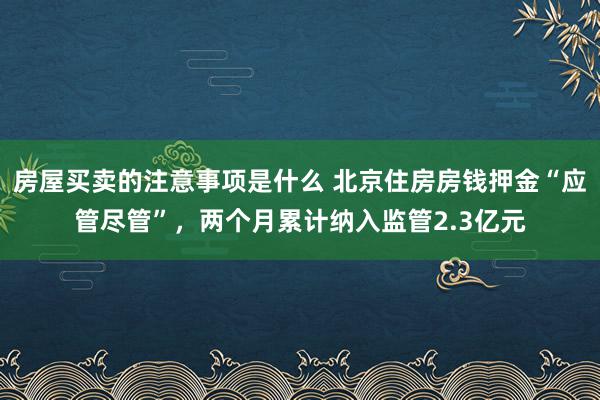 房屋买卖的注意事项是什么 北京住房房钱押金“应管尽管”，两个月累计纳入监管2.3亿元