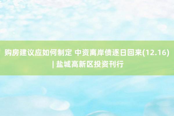 购房建议应如何制定 中资离岸债逐日回来(12.16) | 盐城高新区投资刊行