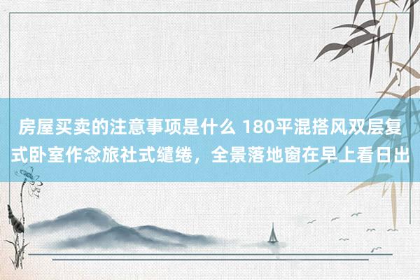 房屋买卖的注意事项是什么 180平混搭风双层复式卧室作念旅社式缱绻，全景落地窗在早上看日出