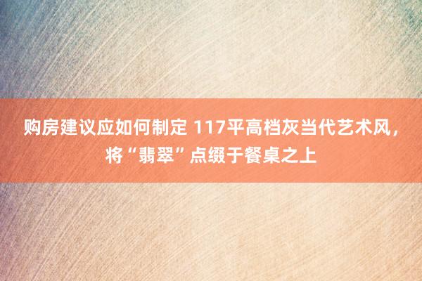 购房建议应如何制定 117平高档灰当代艺术风，将“翡翠”点缀于餐桌之上