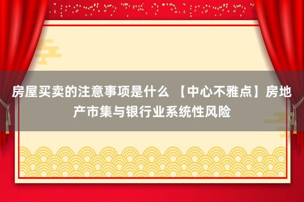 房屋买卖的注意事项是什么 【中心不雅点】房地产市集与银行业系统性风险