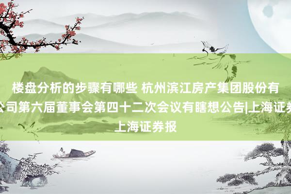 楼盘分析的步骤有哪些 杭州滨江房产集团股份有限公司第六届董事会第四十二次会议有瞎想公告|上海证券报