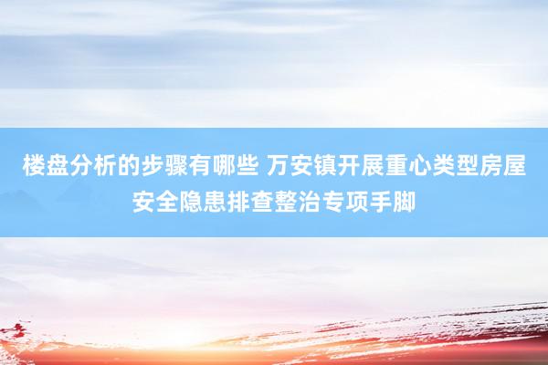 楼盘分析的步骤有哪些 万安镇开展重心类型房屋安全隐患排查整治专项手脚