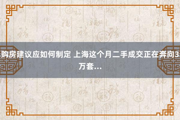 购房建议应如何制定 上海这个月二手成交正在奔向3万套...