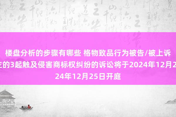 楼盘分析的步骤有哪些 格物致品行为被告/被上诉东说念主的3起触及侵害商标权纠纷的诉讼将于2024年12月25日开庭