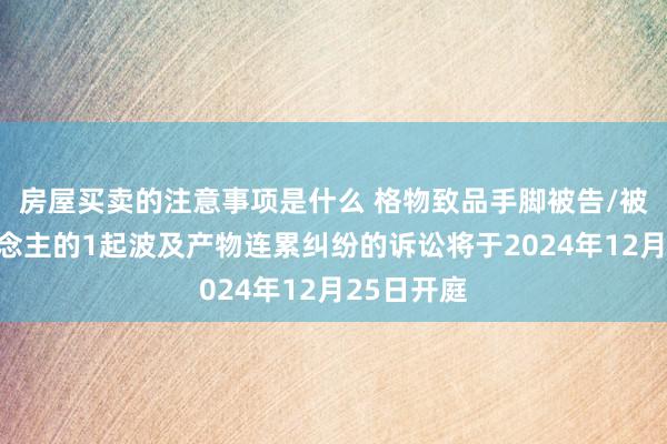 房屋买卖的注意事项是什么 格物致品手脚被告/被上诉东说念主的1起波及产物连累纠纷的诉讼将于2024年12月25日开庭