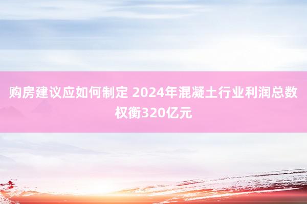 购房建议应如何制定 2024年混凝土行业利润总数权衡320亿元