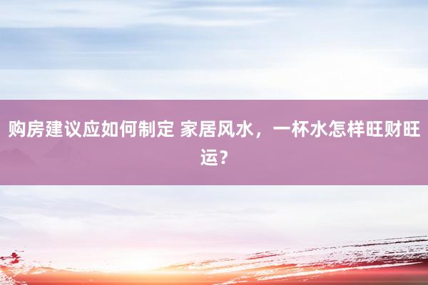 购房建议应如何制定 家居风水，一杯水怎样旺财旺运？