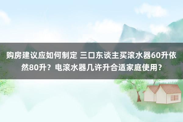 购房建议应如何制定 三口东谈主买滚水器60升依然80升？电滚水器几许升合适家庭使用？