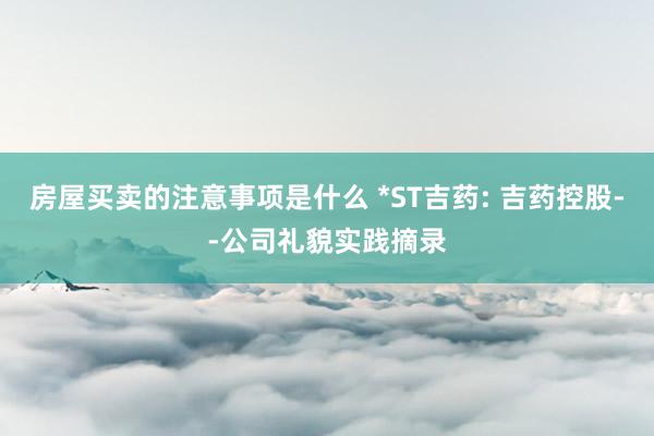 房屋买卖的注意事项是什么 *ST吉药: 吉药控股--公司礼貌实践摘录