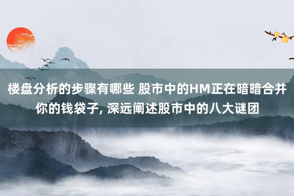 楼盘分析的步骤有哪些 股市中的HM正在暗暗合并你的钱袋子, 深远阐述股市中的八大谜团