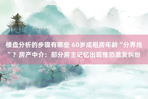 楼盘分析的步骤有哪些 60岁成租房年龄“分界线”？房产中介：部分房主记忆出现惟恐激发纠纷