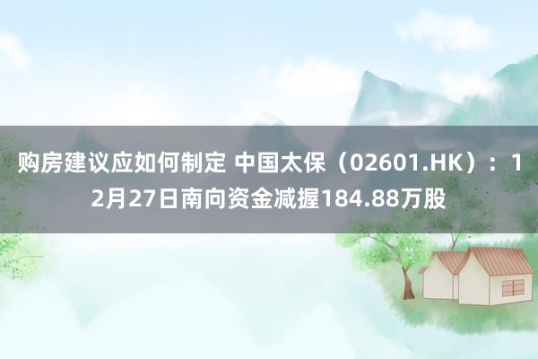 购房建议应如何制定 中国太保（02601.HK）：12月27日南向资金减握184.88万股