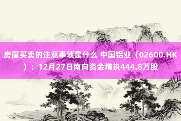 房屋买卖的注意事项是什么 中国铝业（02600.HK）：12月27日南向资金增执444.8万股