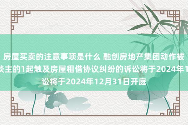 房屋买卖的注意事项是什么 融创房地产集团动作被告/被上诉东谈主的1起触及房屋租借协议纠纷的诉讼将于2024年12月31日开庭