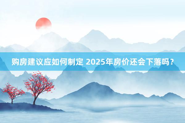 购房建议应如何制定 2025年房价还会下落吗？