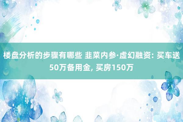 楼盘分析的步骤有哪些 韭菜内参·虚幻融资: 买车送50万备用金, 买房150万