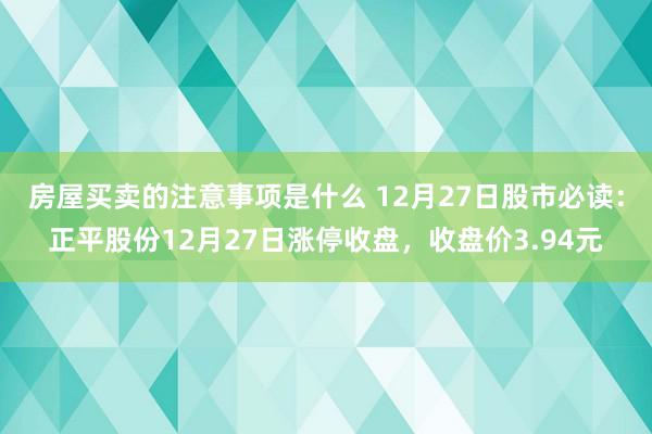 房屋买卖的注意事项是什么 12月27日股市必读：正平股份12月27日涨停收盘，收盘价3.94元