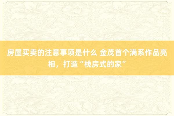 房屋买卖的注意事项是什么 金茂首个满系作品亮相，打造“栈房式的家”