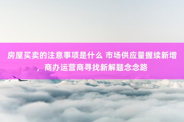 房屋买卖的注意事项是什么 市场供应量握续新增，商办运营商寻找新解题念念路