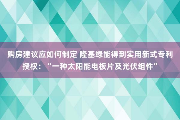 购房建议应如何制定 隆基绿能得到实用新式专利授权：“一种太阳能电板片及光伏组件”