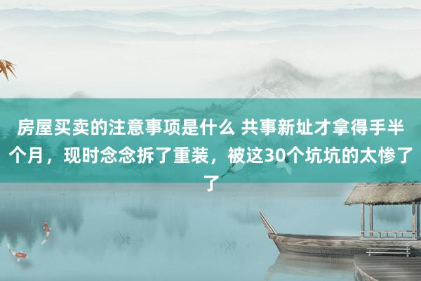 房屋买卖的注意事项是什么 共事新址才拿得手半个月，现时念念拆了重装，被这30个坑坑的太惨了