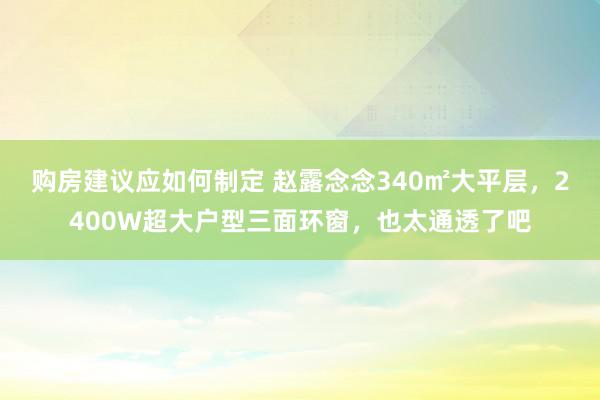 购房建议应如何制定 赵露念念340㎡大平层，2400W超大户型三面环窗，也太通透了吧