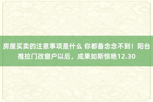 房屋买卖的注意事项是什么 你都备念念不到！阳台推拉门改窗户以后，成果如斯惊艳12.30