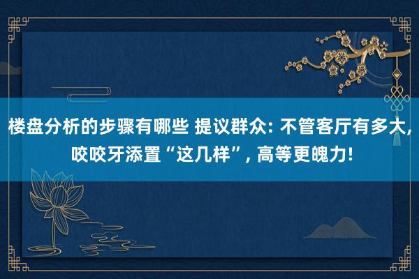 楼盘分析的步骤有哪些 提议群众: 不管客厅有多大, 咬咬牙添置“这几样”, 高等更魄力!