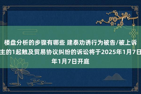 楼盘分析的步骤有哪些 建泰劝诱行为被告/被上诉东谈主的1起触及贸易协议纠纷的诉讼将于2025年1月7日开庭