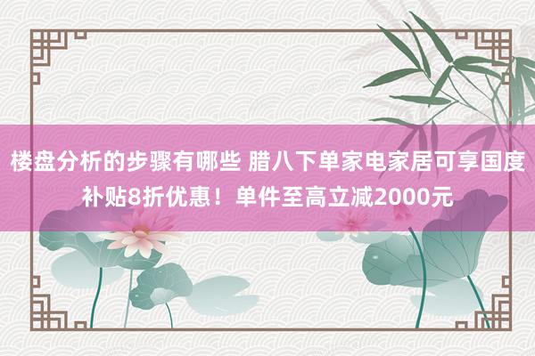 楼盘分析的步骤有哪些 腊八下单家电家居可享国度补贴8折优惠！单件至高立减2000元