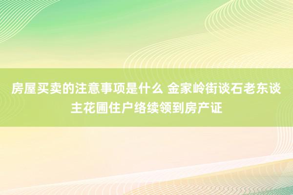 房屋买卖的注意事项是什么 金家岭街谈石老东谈主花圃住户络续领到房产证