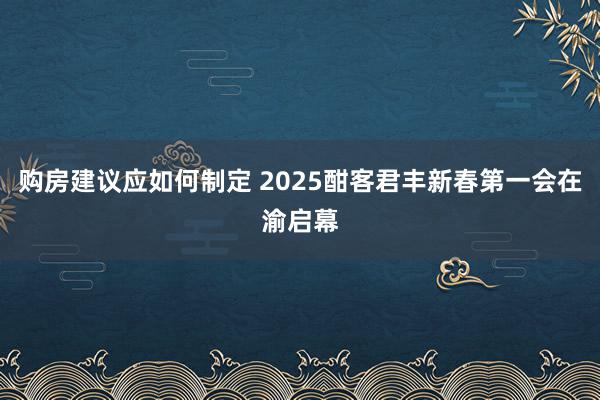 购房建议应如何制定 2025酣客君丰新春第一会在渝启幕