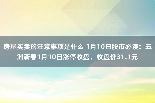 房屋买卖的注意事项是什么 1月10日股市必读：五洲新春1月10日涨停收盘，收盘价31.1元