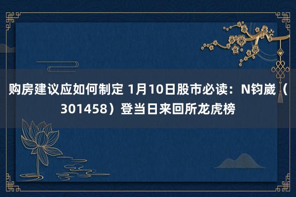 购房建议应如何制定 1月10日股市必读：N钧崴（301458）登当日来回所龙虎榜