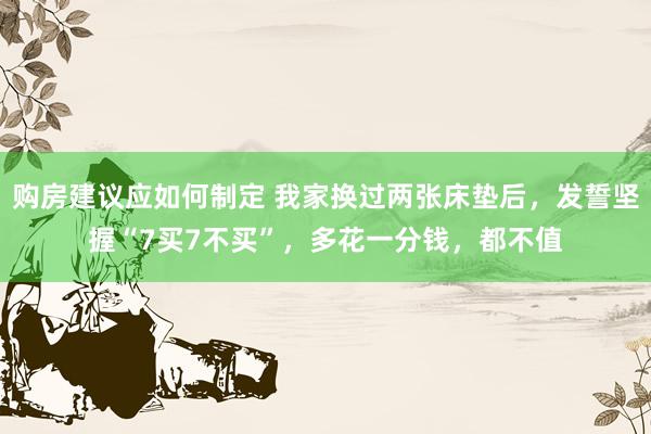 购房建议应如何制定 我家换过两张床垫后，发誓坚握“7买7不买”，多花一分钱，都不值