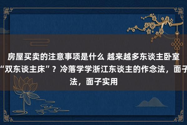 房屋买卖的注意事项是什么 越来越多东谈主卧室不放“双东谈主床”？冷落学学浙江东谈主的作念法，面子实用