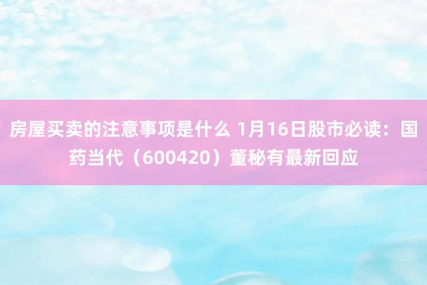 房屋买卖的注意事项是什么 1月16日股市必读：国药当代（600420）董秘有最新回应