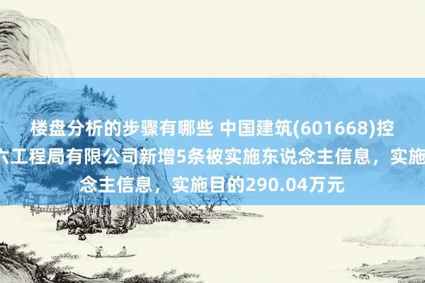 楼盘分析的步骤有哪些 中国建筑(601668)控股的中国建筑第六工程局有限公司新增5条被实施东说念主信息，实施目的290.04万元