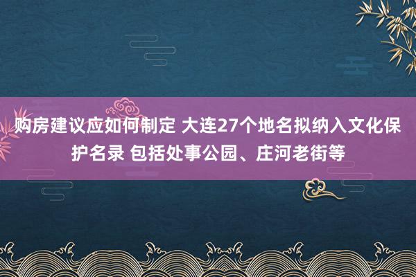 购房建议应如何制定 大连27个地名拟纳入文化保护名录 包括处事公园、庄河老街等