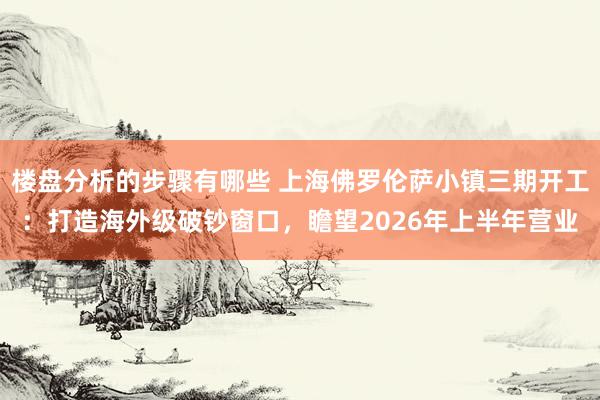 楼盘分析的步骤有哪些 上海佛罗伦萨小镇三期开工：打造海外级破钞窗口，瞻望2026年上半年营业