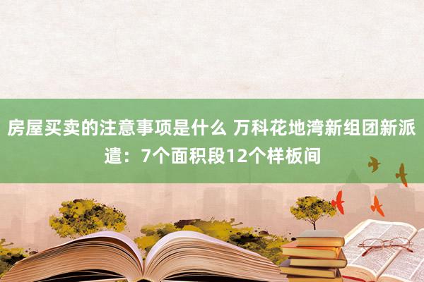 房屋买卖的注意事项是什么 万科花地湾新组团新派遣：7个面积段12个样板间