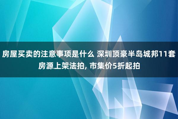 房屋买卖的注意事项是什么 深圳顶豪半岛城邦11套房源上架法拍, 市集价5折起拍