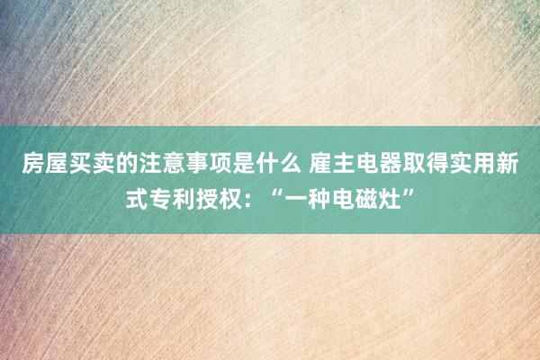 房屋买卖的注意事项是什么 雇主电器取得实用新式专利授权：“一种电磁灶”