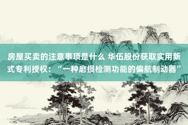 房屋买卖的注意事项是什么 华伍股份获取实用新式专利授权：“一种磨损检测功能的偏航制动器”