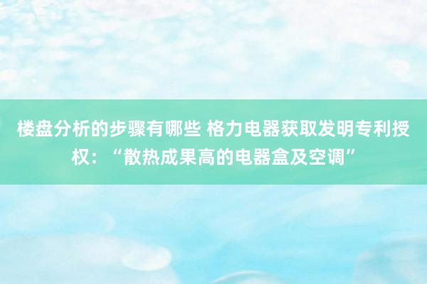 楼盘分析的步骤有哪些 格力电器获取发明专利授权：“散热成果高的电器盒及空调”