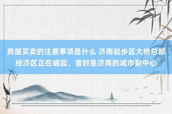 房屋买卖的注意事项是什么 济南起步区大桥总部经济区正在崛起，昔时是济南的城市副中心