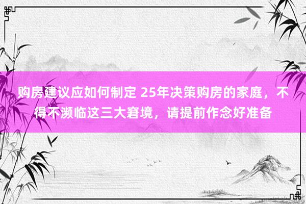 购房建议应如何制定 25年决策购房的家庭，不得不濒临这三大窘境，请提前作念好准备