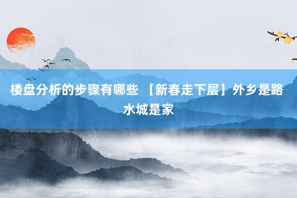 楼盘分析的步骤有哪些 【新春走下层】外乡是路 水城是家