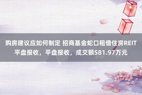 购房建议应如何制定 招商基金蛇口租借住房REIT平盘报收，平盘报收，成交额581.97万元